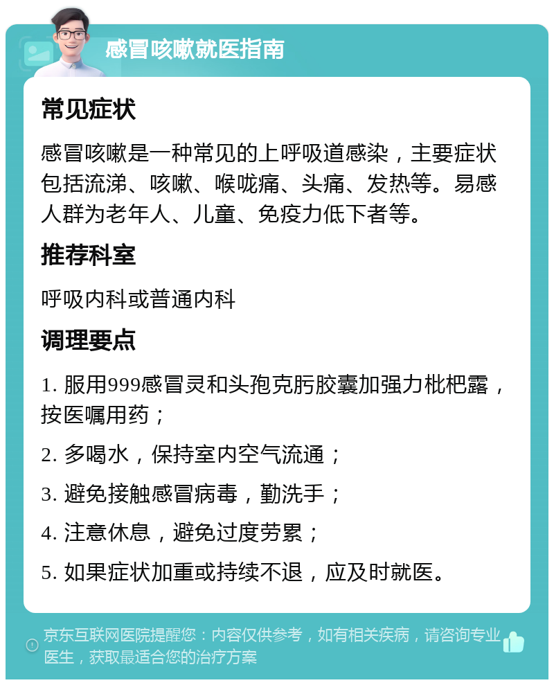 感冒咳嗽就医指南 常见症状 感冒咳嗽是一种常见的上呼吸道感染，主要症状包括流涕、咳嗽、喉咙痛、头痛、发热等。易感人群为老年人、儿童、免疫力低下者等。 推荐科室 呼吸内科或普通内科 调理要点 1. 服用999感冒灵和头孢克肟胶囊加强力枇杷露，按医嘱用药； 2. 多喝水，保持室内空气流通； 3. 避免接触感冒病毒，勤洗手； 4. 注意休息，避免过度劳累； 5. 如果症状加重或持续不退，应及时就医。