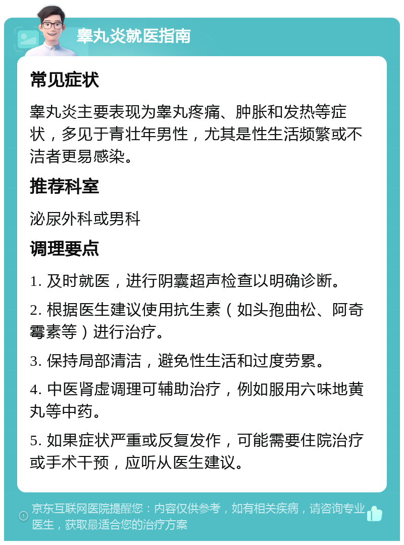 睾丸炎就医指南 常见症状 睾丸炎主要表现为睾丸疼痛、肿胀和发热等症状，多见于青壮年男性，尤其是性生活频繁或不洁者更易感染。 推荐科室 泌尿外科或男科 调理要点 1. 及时就医，进行阴囊超声检查以明确诊断。 2. 根据医生建议使用抗生素（如头孢曲松、阿奇霉素等）进行治疗。 3. 保持局部清洁，避免性生活和过度劳累。 4. 中医肾虚调理可辅助治疗，例如服用六味地黄丸等中药。 5. 如果症状严重或反复发作，可能需要住院治疗或手术干预，应听从医生建议。