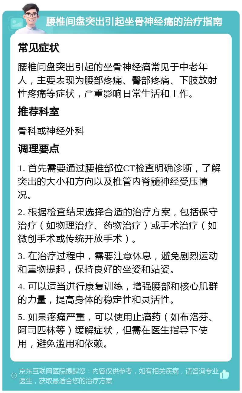 腰椎间盘突出引起坐骨神经痛的治疗指南 常见症状 腰椎间盘突出引起的坐骨神经痛常见于中老年人，主要表现为腰部疼痛、臀部疼痛、下肢放射性疼痛等症状，严重影响日常生活和工作。 推荐科室 骨科或神经外科 调理要点 1. 首先需要通过腰椎部位CT检查明确诊断，了解突出的大小和方向以及椎管内脊髓神经受压情况。 2. 根据检查结果选择合适的治疗方案，包括保守治疗（如物理治疗、药物治疗）或手术治疗（如微创手术或传统开放手术）。 3. 在治疗过程中，需要注意休息，避免剧烈运动和重物提起，保持良好的坐姿和站姿。 4. 可以适当进行康复训练，增强腰部和核心肌群的力量，提高身体的稳定性和灵活性。 5. 如果疼痛严重，可以使用止痛药（如布洛芬、阿司匹林等）缓解症状，但需在医生指导下使用，避免滥用和依赖。