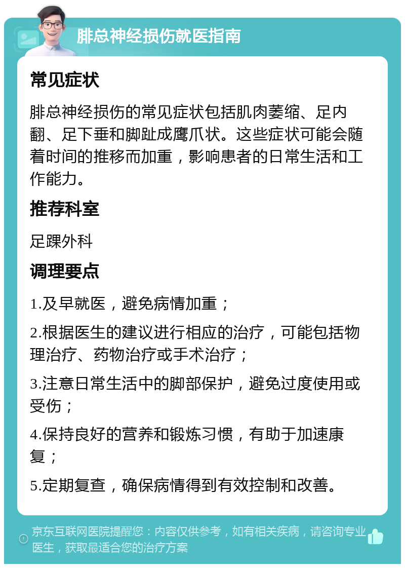 腓总神经损伤就医指南 常见症状 腓总神经损伤的常见症状包括肌肉萎缩、足内翻、足下垂和脚趾成鹰爪状。这些症状可能会随着时间的推移而加重，影响患者的日常生活和工作能力。 推荐科室 足踝外科 调理要点 1.及早就医，避免病情加重； 2.根据医生的建议进行相应的治疗，可能包括物理治疗、药物治疗或手术治疗； 3.注意日常生活中的脚部保护，避免过度使用或受伤； 4.保持良好的营养和锻炼习惯，有助于加速康复； 5.定期复查，确保病情得到有效控制和改善。