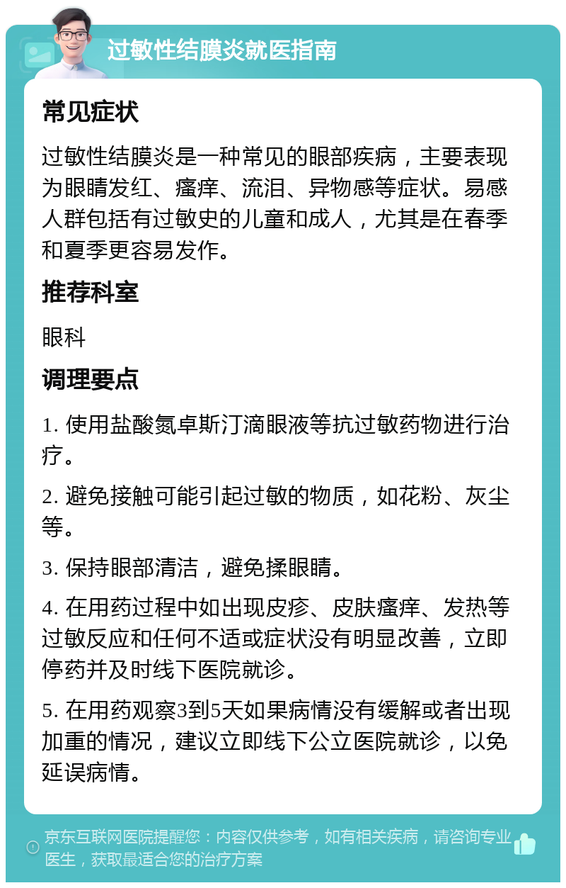 过敏性结膜炎就医指南 常见症状 过敏性结膜炎是一种常见的眼部疾病，主要表现为眼睛发红、瘙痒、流泪、异物感等症状。易感人群包括有过敏史的儿童和成人，尤其是在春季和夏季更容易发作。 推荐科室 眼科 调理要点 1. 使用盐酸氮卓斯汀滴眼液等抗过敏药物进行治疗。 2. 避免接触可能引起过敏的物质，如花粉、灰尘等。 3. 保持眼部清洁，避免揉眼睛。 4. 在用药过程中如出现皮疹、皮肤瘙痒、发热等过敏反应和任何不适或症状没有明显改善，立即停药并及时线下医院就诊。 5. 在用药观察3到5天如果病情没有缓解或者出现加重的情况，建议立即线下公立医院就诊，以免延误病情。