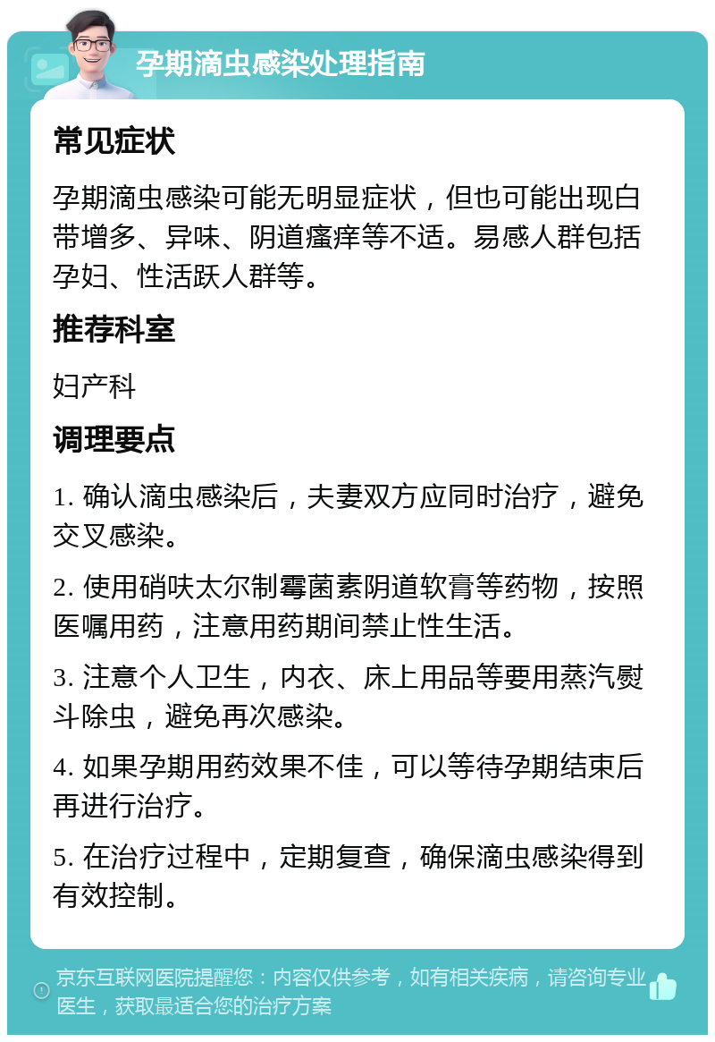 孕期滴虫感染处理指南 常见症状 孕期滴虫感染可能无明显症状，但也可能出现白带增多、异味、阴道瘙痒等不适。易感人群包括孕妇、性活跃人群等。 推荐科室 妇产科 调理要点 1. 确认滴虫感染后，夫妻双方应同时治疗，避免交叉感染。 2. 使用硝呋太尔制霉菌素阴道软膏等药物，按照医嘱用药，注意用药期间禁止性生活。 3. 注意个人卫生，内衣、床上用品等要用蒸汽熨斗除虫，避免再次感染。 4. 如果孕期用药效果不佳，可以等待孕期结束后再进行治疗。 5. 在治疗过程中，定期复查，确保滴虫感染得到有效控制。