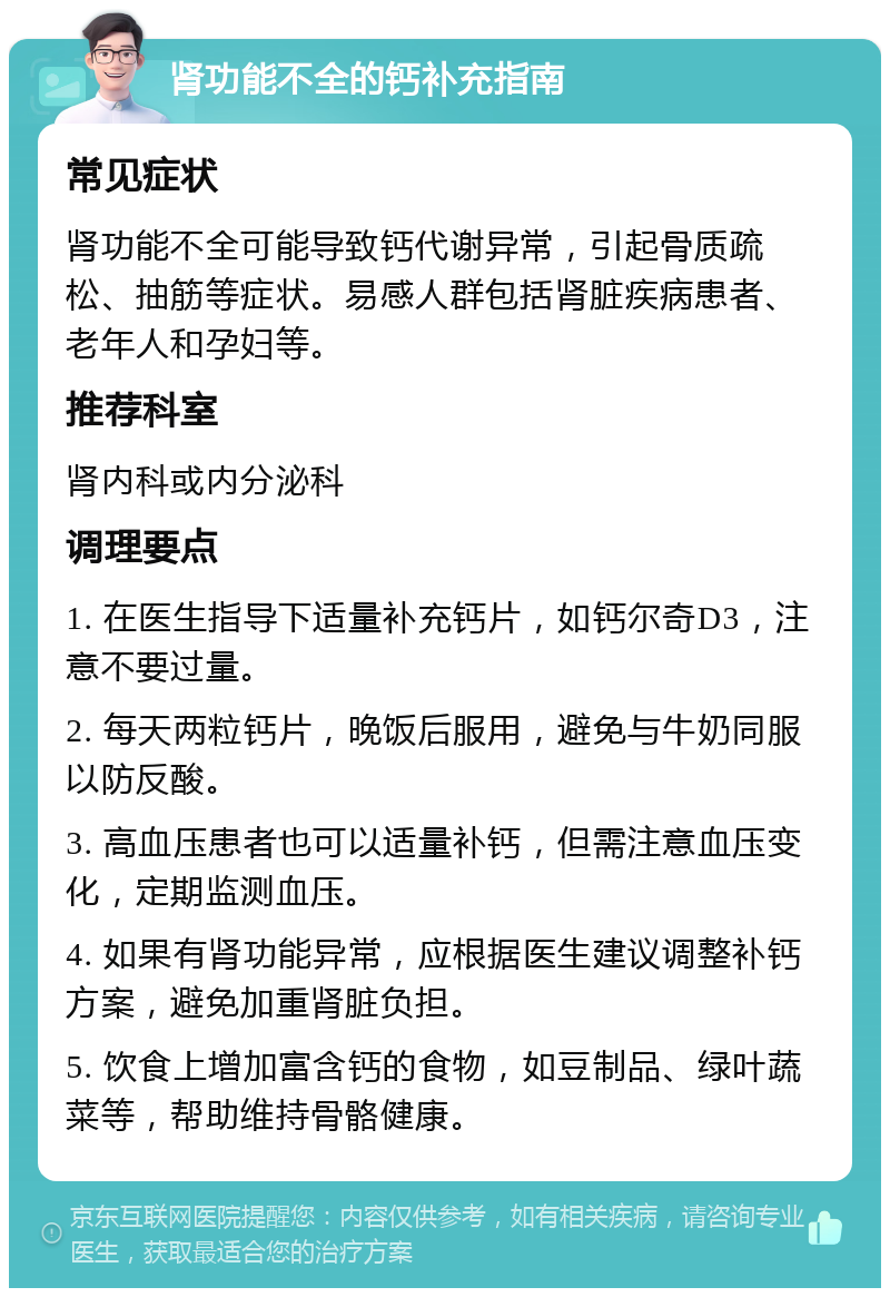 肾功能不全的钙补充指南 常见症状 肾功能不全可能导致钙代谢异常，引起骨质疏松、抽筋等症状。易感人群包括肾脏疾病患者、老年人和孕妇等。 推荐科室 肾内科或内分泌科 调理要点 1. 在医生指导下适量补充钙片，如钙尔奇D3，注意不要过量。 2. 每天两粒钙片，晚饭后服用，避免与牛奶同服以防反酸。 3. 高血压患者也可以适量补钙，但需注意血压变化，定期监测血压。 4. 如果有肾功能异常，应根据医生建议调整补钙方案，避免加重肾脏负担。 5. 饮食上增加富含钙的食物，如豆制品、绿叶蔬菜等，帮助维持骨骼健康。