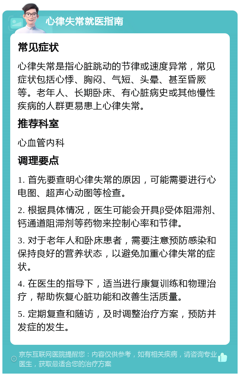 心律失常就医指南 常见症状 心律失常是指心脏跳动的节律或速度异常，常见症状包括心悸、胸闷、气短、头晕、甚至昏厥等。老年人、长期卧床、有心脏病史或其他慢性疾病的人群更易患上心律失常。 推荐科室 心血管内科 调理要点 1. 首先要查明心律失常的原因，可能需要进行心电图、超声心动图等检查。 2. 根据具体情况，医生可能会开具β受体阻滞剂、钙通道阻滞剂等药物来控制心率和节律。 3. 对于老年人和卧床患者，需要注意预防感染和保持良好的营养状态，以避免加重心律失常的症状。 4. 在医生的指导下，适当进行康复训练和物理治疗，帮助恢复心脏功能和改善生活质量。 5. 定期复查和随访，及时调整治疗方案，预防并发症的发生。