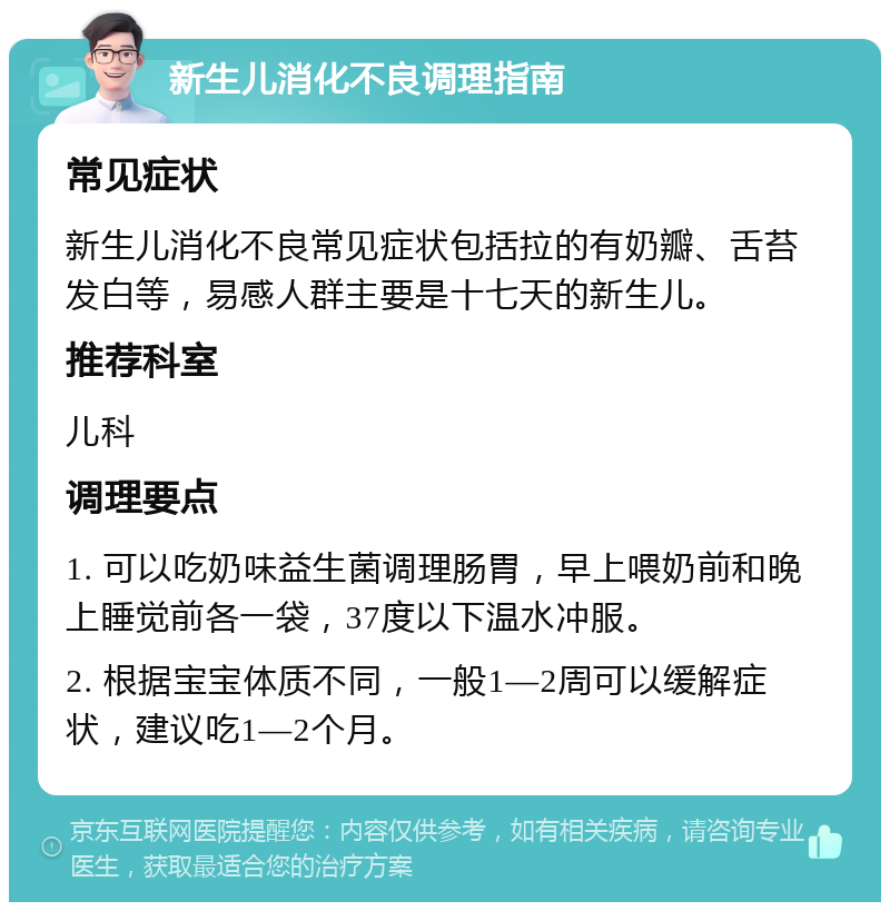 新生儿消化不良调理指南 常见症状 新生儿消化不良常见症状包括拉的有奶瓣、舌苔发白等，易感人群主要是十七天的新生儿。 推荐科室 儿科 调理要点 1. 可以吃奶味益生菌调理肠胃，早上喂奶前和晚上睡觉前各一袋，37度以下温水冲服。 2. 根据宝宝体质不同，一般1—2周可以缓解症状，建议吃1—2个月。