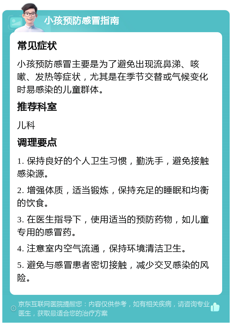 小孩预防感冒指南 常见症状 小孩预防感冒主要是为了避免出现流鼻涕、咳嗽、发热等症状，尤其是在季节交替或气候变化时易感染的儿童群体。 推荐科室 儿科 调理要点 1. 保持良好的个人卫生习惯，勤洗手，避免接触感染源。 2. 增强体质，适当锻炼，保持充足的睡眠和均衡的饮食。 3. 在医生指导下，使用适当的预防药物，如儿童专用的感冒药。 4. 注意室内空气流通，保持环境清洁卫生。 5. 避免与感冒患者密切接触，减少交叉感染的风险。