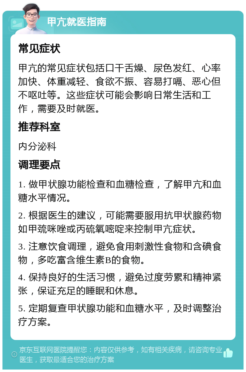 甲亢就医指南 常见症状 甲亢的常见症状包括口干舌燥、尿色发红、心率加快、体重减轻、食欲不振、容易打嗝、恶心但不呕吐等。这些症状可能会影响日常生活和工作，需要及时就医。 推荐科室 内分泌科 调理要点 1. 做甲状腺功能检查和血糖检查，了解甲亢和血糖水平情况。 2. 根据医生的建议，可能需要服用抗甲状腺药物如甲巯咪唑或丙硫氧嘧啶来控制甲亢症状。 3. 注意饮食调理，避免食用刺激性食物和含碘食物，多吃富含维生素B的食物。 4. 保持良好的生活习惯，避免过度劳累和精神紧张，保证充足的睡眠和休息。 5. 定期复查甲状腺功能和血糖水平，及时调整治疗方案。