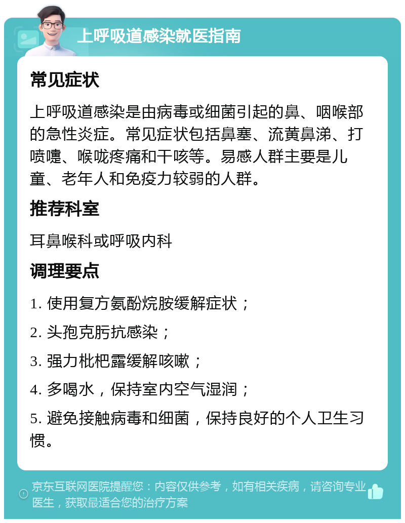 上呼吸道感染就医指南 常见症状 上呼吸道感染是由病毒或细菌引起的鼻、咽喉部的急性炎症。常见症状包括鼻塞、流黄鼻涕、打喷嚏、喉咙疼痛和干咳等。易感人群主要是儿童、老年人和免疫力较弱的人群。 推荐科室 耳鼻喉科或呼吸内科 调理要点 1. 使用复方氨酚烷胺缓解症状； 2. 头孢克肟抗感染； 3. 强力枇杷露缓解咳嗽； 4. 多喝水，保持室内空气湿润； 5. 避免接触病毒和细菌，保持良好的个人卫生习惯。