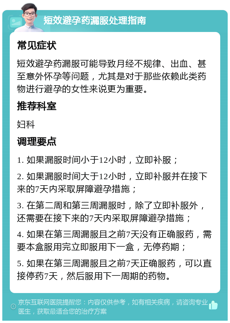 短效避孕药漏服处理指南 常见症状 短效避孕药漏服可能导致月经不规律、出血、甚至意外怀孕等问题，尤其是对于那些依赖此类药物进行避孕的女性来说更为重要。 推荐科室 妇科 调理要点 1. 如果漏服时间小于12小时，立即补服； 2. 如果漏服时间大于12小时，立即补服并在接下来的7天内采取屏障避孕措施； 3. 在第二周和第三周漏服时，除了立即补服外，还需要在接下来的7天内采取屏障避孕措施； 4. 如果在第三周漏服且之前7天没有正确服药，需要本盒服用完立即服用下一盒，无停药期； 5. 如果在第三周漏服且之前7天正确服药，可以直接停药7天，然后服用下一周期的药物。