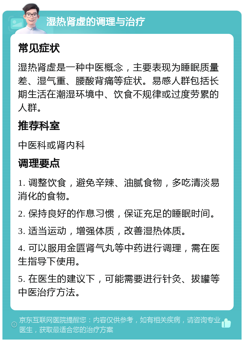 湿热肾虚的调理与治疗 常见症状 湿热肾虚是一种中医概念，主要表现为睡眠质量差、湿气重、腰酸背痛等症状。易感人群包括长期生活在潮湿环境中、饮食不规律或过度劳累的人群。 推荐科室 中医科或肾内科 调理要点 1. 调整饮食，避免辛辣、油腻食物，多吃清淡易消化的食物。 2. 保持良好的作息习惯，保证充足的睡眠时间。 3. 适当运动，增强体质，改善湿热体质。 4. 可以服用金匱肾气丸等中药进行调理，需在医生指导下使用。 5. 在医生的建议下，可能需要进行针灸、拔罐等中医治疗方法。