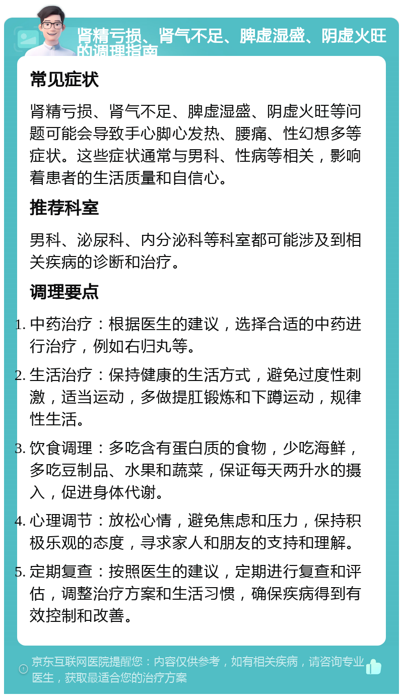 肾精亏损、肾气不足、脾虚湿盛、阴虚火旺的调理指南 常见症状 肾精亏损、肾气不足、脾虚湿盛、阴虚火旺等问题可能会导致手心脚心发热、腰痛、性幻想多等症状。这些症状通常与男科、性病等相关，影响着患者的生活质量和自信心。 推荐科室 男科、泌尿科、内分泌科等科室都可能涉及到相关疾病的诊断和治疗。 调理要点 中药治疗：根据医生的建议，选择合适的中药进行治疗，例如右归丸等。 生活治疗：保持健康的生活方式，避免过度性刺激，适当运动，多做提肛锻炼和下蹲运动，规律性生活。 饮食调理：多吃含有蛋白质的食物，少吃海鲜，多吃豆制品、水果和蔬菜，保证每天两升水的摄入，促进身体代谢。 心理调节：放松心情，避免焦虑和压力，保持积极乐观的态度，寻求家人和朋友的支持和理解。 定期复查：按照医生的建议，定期进行复查和评估，调整治疗方案和生活习惯，确保疾病得到有效控制和改善。