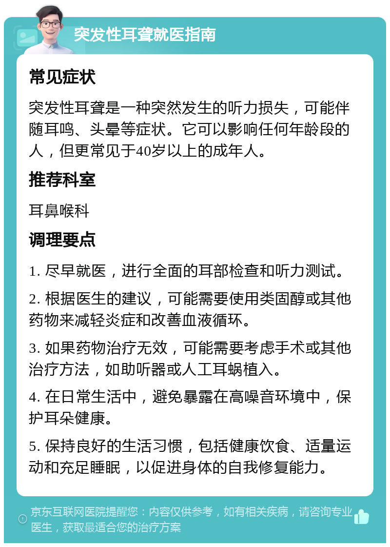 突发性耳聋就医指南 常见症状 突发性耳聋是一种突然发生的听力损失，可能伴随耳鸣、头晕等症状。它可以影响任何年龄段的人，但更常见于40岁以上的成年人。 推荐科室 耳鼻喉科 调理要点 1. 尽早就医，进行全面的耳部检查和听力测试。 2. 根据医生的建议，可能需要使用类固醇或其他药物来减轻炎症和改善血液循环。 3. 如果药物治疗无效，可能需要考虑手术或其他治疗方法，如助听器或人工耳蜗植入。 4. 在日常生活中，避免暴露在高噪音环境中，保护耳朵健康。 5. 保持良好的生活习惯，包括健康饮食、适量运动和充足睡眠，以促进身体的自我修复能力。