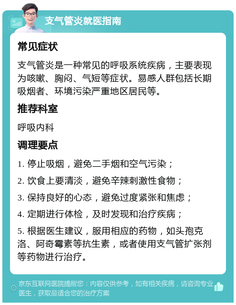 支气管炎就医指南 常见症状 支气管炎是一种常见的呼吸系统疾病，主要表现为咳嗽、胸闷、气短等症状。易感人群包括长期吸烟者、环境污染严重地区居民等。 推荐科室 呼吸内科 调理要点 1. 停止吸烟，避免二手烟和空气污染； 2. 饮食上要清淡，避免辛辣刺激性食物； 3. 保持良好的心态，避免过度紧张和焦虑； 4. 定期进行体检，及时发现和治疗疾病； 5. 根据医生建议，服用相应的药物，如头孢克洛、阿奇霉素等抗生素，或者使用支气管扩张剂等药物进行治疗。