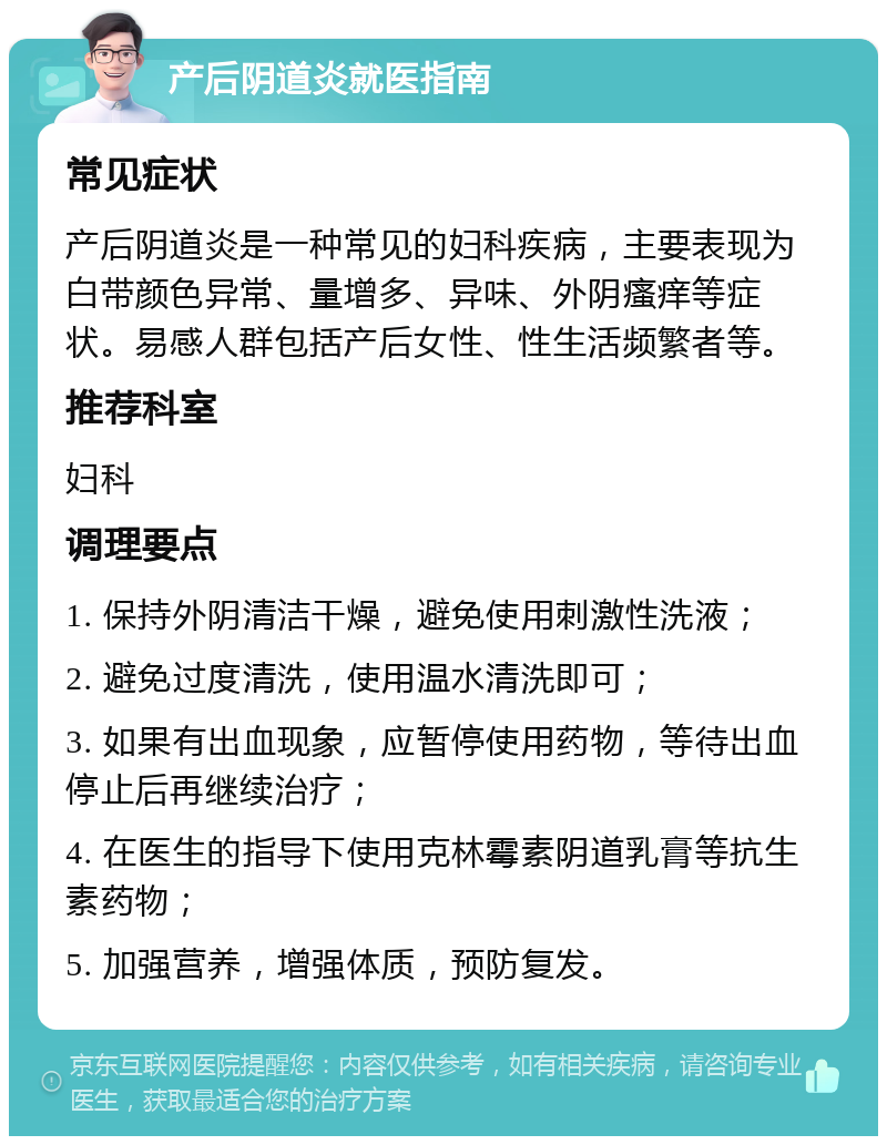 产后阴道炎就医指南 常见症状 产后阴道炎是一种常见的妇科疾病，主要表现为白带颜色异常、量增多、异味、外阴瘙痒等症状。易感人群包括产后女性、性生活频繁者等。 推荐科室 妇科 调理要点 1. 保持外阴清洁干燥，避免使用刺激性洗液； 2. 避免过度清洗，使用温水清洗即可； 3. 如果有出血现象，应暂停使用药物，等待出血停止后再继续治疗； 4. 在医生的指导下使用克林霉素阴道乳膏等抗生素药物； 5. 加强营养，增强体质，预防复发。