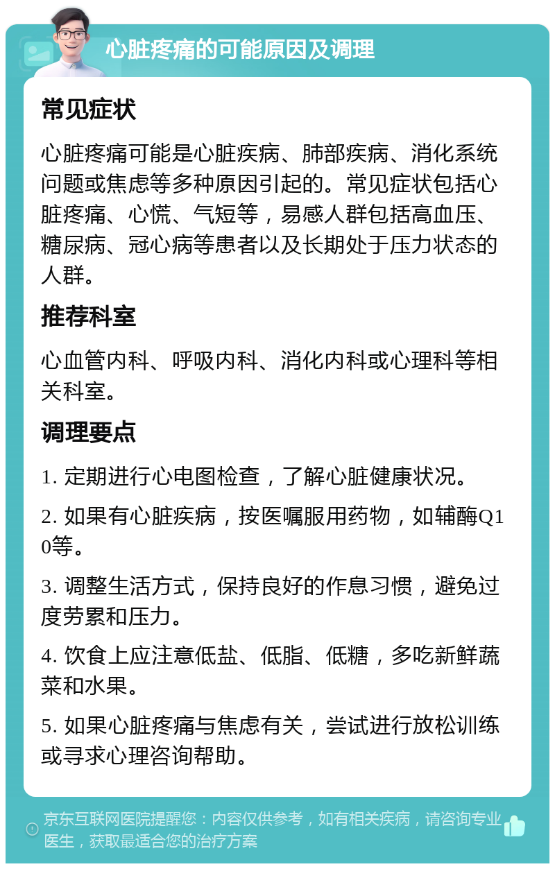 心脏疼痛的可能原因及调理 常见症状 心脏疼痛可能是心脏疾病、肺部疾病、消化系统问题或焦虑等多种原因引起的。常见症状包括心脏疼痛、心慌、气短等，易感人群包括高血压、糖尿病、冠心病等患者以及长期处于压力状态的人群。 推荐科室 心血管内科、呼吸内科、消化内科或心理科等相关科室。 调理要点 1. 定期进行心电图检查，了解心脏健康状况。 2. 如果有心脏疾病，按医嘱服用药物，如辅酶Q10等。 3. 调整生活方式，保持良好的作息习惯，避免过度劳累和压力。 4. 饮食上应注意低盐、低脂、低糖，多吃新鲜蔬菜和水果。 5. 如果心脏疼痛与焦虑有关，尝试进行放松训练或寻求心理咨询帮助。