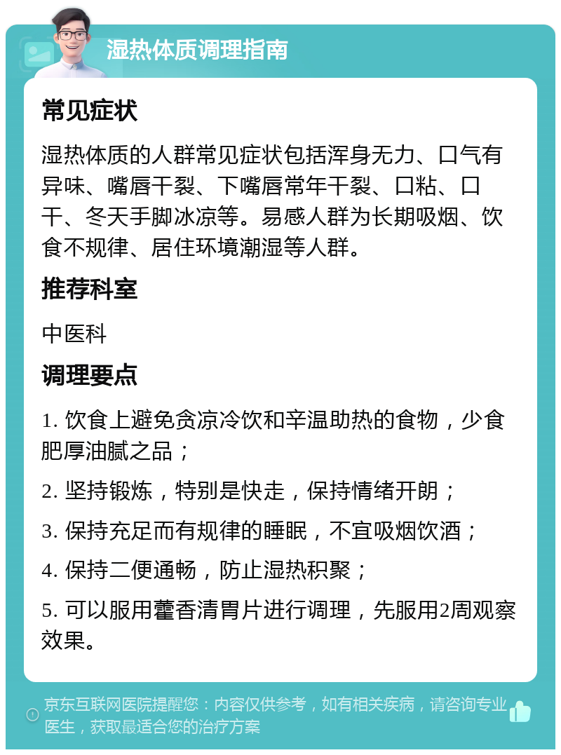 湿热体质调理指南 常见症状 湿热体质的人群常见症状包括浑身无力、口气有异味、嘴唇干裂、下嘴唇常年干裂、口粘、口干、冬天手脚冰凉等。易感人群为长期吸烟、饮食不规律、居住环境潮湿等人群。 推荐科室 中医科 调理要点 1. 饮食上避免贪凉冷饮和辛温助热的食物，少食肥厚油腻之品； 2. 坚持锻炼，特别是快走，保持情绪开朗； 3. 保持充足而有规律的睡眠，不宜吸烟饮酒； 4. 保持二便通畅，防止湿热积聚； 5. 可以服用藿香清胃片进行调理，先服用2周观察效果。