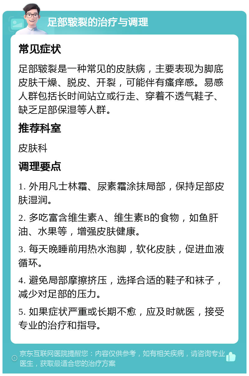 足部皲裂的治疗与调理 常见症状 足部皲裂是一种常见的皮肤病，主要表现为脚底皮肤干燥、脱皮、开裂，可能伴有瘙痒感。易感人群包括长时间站立或行走、穿着不透气鞋子、缺乏足部保湿等人群。 推荐科室 皮肤科 调理要点 1. 外用凡士林霜、尿素霜涂抹局部，保持足部皮肤湿润。 2. 多吃富含维生素A、维生素B的食物，如鱼肝油、水果等，增强皮肤健康。 3. 每天晚睡前用热水泡脚，软化皮肤，促进血液循环。 4. 避免局部摩擦挤压，选择合适的鞋子和袜子，减少对足部的压力。 5. 如果症状严重或长期不愈，应及时就医，接受专业的治疗和指导。