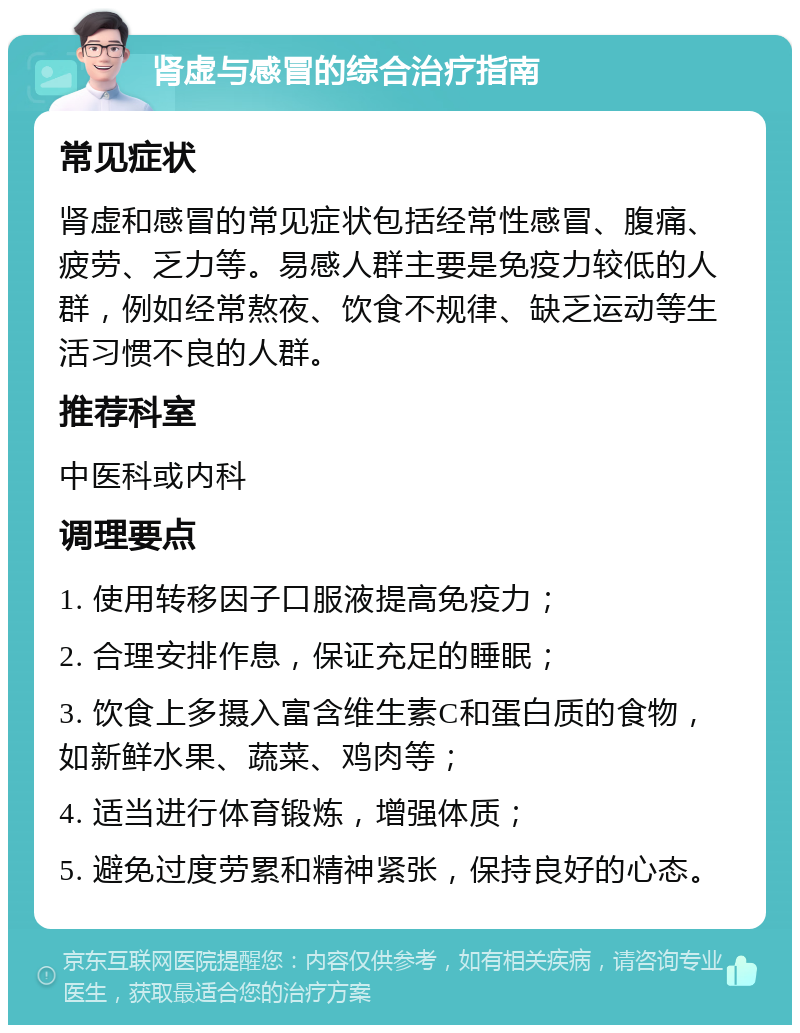 肾虚与感冒的综合治疗指南 常见症状 肾虚和感冒的常见症状包括经常性感冒、腹痛、疲劳、乏力等。易感人群主要是免疫力较低的人群，例如经常熬夜、饮食不规律、缺乏运动等生活习惯不良的人群。 推荐科室 中医科或内科 调理要点 1. 使用转移因子口服液提高免疫力； 2. 合理安排作息，保证充足的睡眠； 3. 饮食上多摄入富含维生素C和蛋白质的食物，如新鲜水果、蔬菜、鸡肉等； 4. 适当进行体育锻炼，增强体质； 5. 避免过度劳累和精神紧张，保持良好的心态。