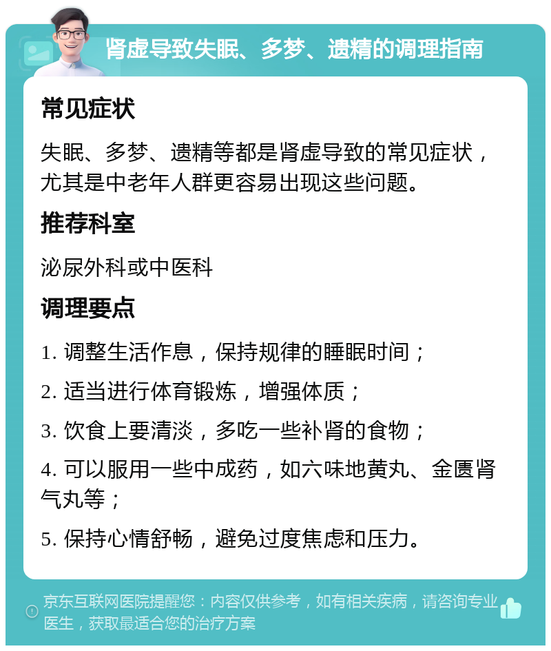 肾虚导致失眠、多梦、遗精的调理指南 常见症状 失眠、多梦、遗精等都是肾虚导致的常见症状，尤其是中老年人群更容易出现这些问题。 推荐科室 泌尿外科或中医科 调理要点 1. 调整生活作息，保持规律的睡眠时间； 2. 适当进行体育锻炼，增强体质； 3. 饮食上要清淡，多吃一些补肾的食物； 4. 可以服用一些中成药，如六味地黄丸、金匮肾气丸等； 5. 保持心情舒畅，避免过度焦虑和压力。