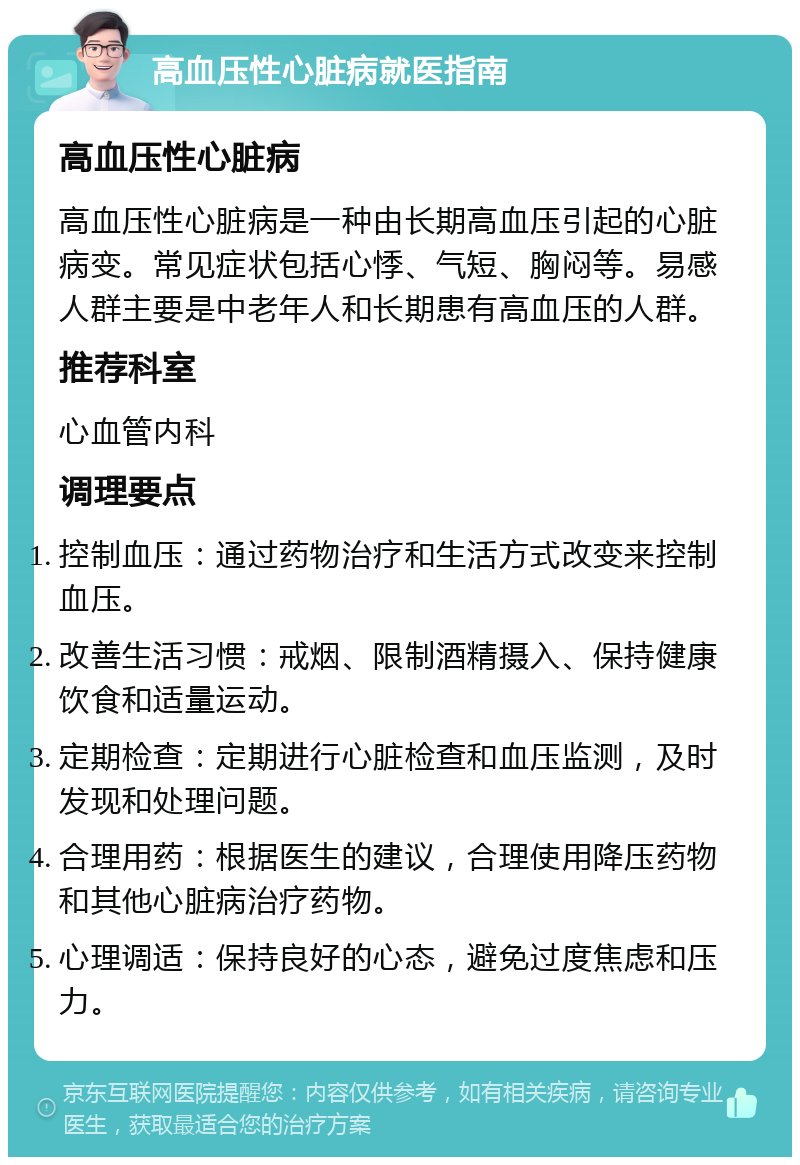 高血压性心脏病就医指南 高血压性心脏病 高血压性心脏病是一种由长期高血压引起的心脏病变。常见症状包括心悸、气短、胸闷等。易感人群主要是中老年人和长期患有高血压的人群。 推荐科室 心血管内科 调理要点 控制血压：通过药物治疗和生活方式改变来控制血压。 改善生活习惯：戒烟、限制酒精摄入、保持健康饮食和适量运动。 定期检查：定期进行心脏检查和血压监测，及时发现和处理问题。 合理用药：根据医生的建议，合理使用降压药物和其他心脏病治疗药物。 心理调适：保持良好的心态，避免过度焦虑和压力。