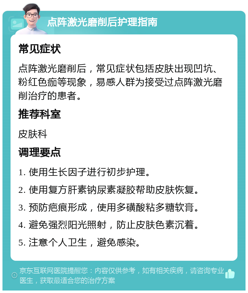 点阵激光磨削后护理指南 常见症状 点阵激光磨削后，常见症状包括皮肤出现凹坑、粉红色痂等现象，易感人群为接受过点阵激光磨削治疗的患者。 推荐科室 皮肤科 调理要点 1. 使用生长因子进行初步护理。 2. 使用复方肝素钠尿素凝胶帮助皮肤恢复。 3. 预防疤痕形成，使用多磺酸粘多糖软膏。 4. 避免强烈阳光照射，防止皮肤色素沉着。 5. 注意个人卫生，避免感染。