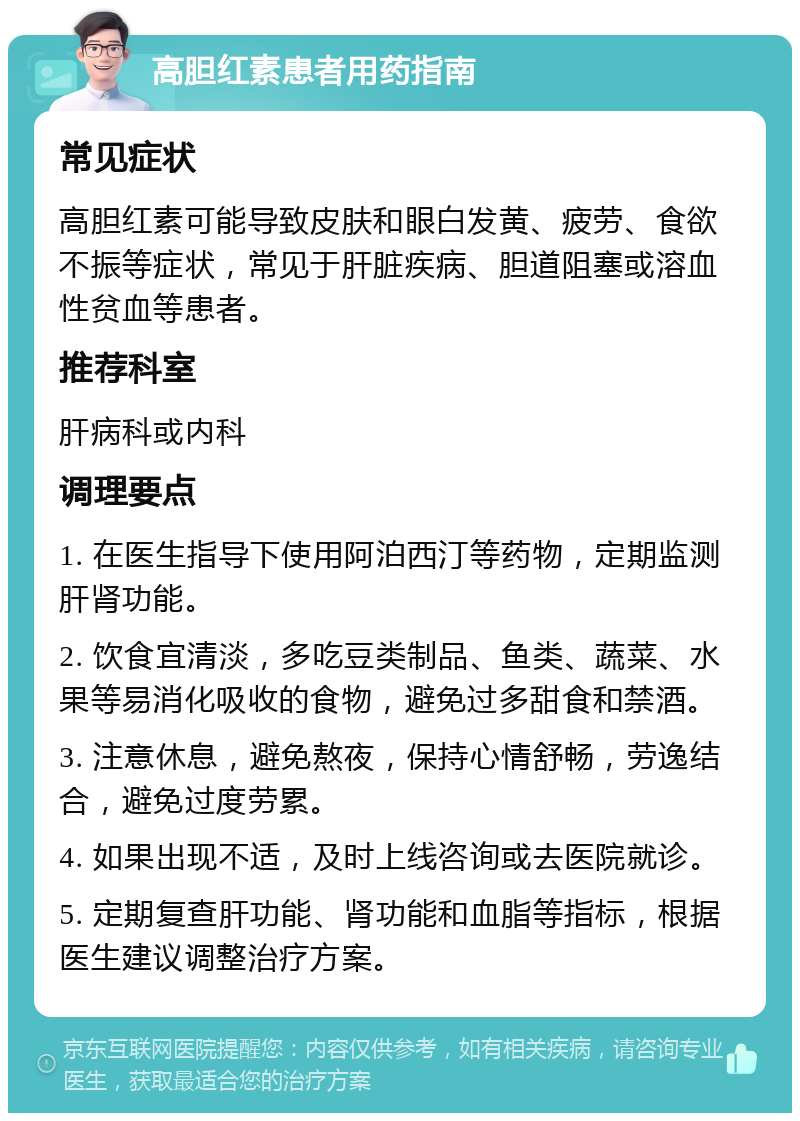 高胆红素患者用药指南 常见症状 高胆红素可能导致皮肤和眼白发黄、疲劳、食欲不振等症状，常见于肝脏疾病、胆道阻塞或溶血性贫血等患者。 推荐科室 肝病科或内科 调理要点 1. 在医生指导下使用阿泊西汀等药物，定期监测肝肾功能。 2. 饮食宜清淡，多吃豆类制品、鱼类、蔬菜、水果等易消化吸收的食物，避免过多甜食和禁酒。 3. 注意休息，避免熬夜，保持心情舒畅，劳逸结合，避免过度劳累。 4. 如果出现不适，及时上线咨询或去医院就诊。 5. 定期复查肝功能、肾功能和血脂等指标，根据医生建议调整治疗方案。