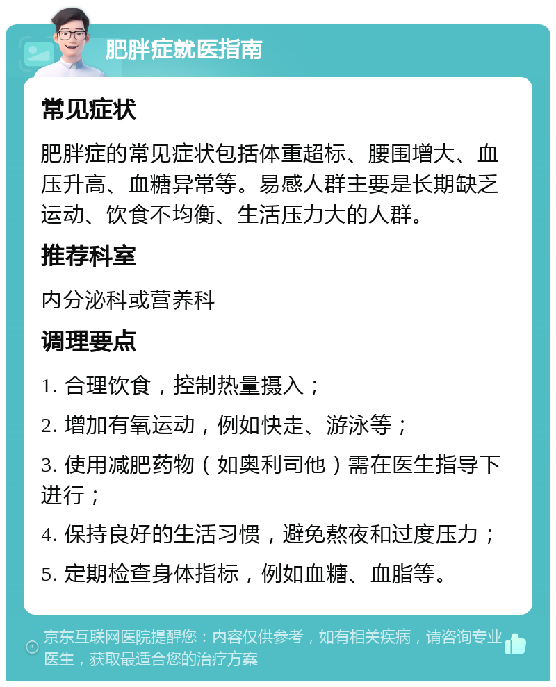 肥胖症就医指南 常见症状 肥胖症的常见症状包括体重超标、腰围增大、血压升高、血糖异常等。易感人群主要是长期缺乏运动、饮食不均衡、生活压力大的人群。 推荐科室 内分泌科或营养科 调理要点 1. 合理饮食，控制热量摄入； 2. 增加有氧运动，例如快走、游泳等； 3. 使用减肥药物（如奥利司他）需在医生指导下进行； 4. 保持良好的生活习惯，避免熬夜和过度压力； 5. 定期检查身体指标，例如血糖、血脂等。