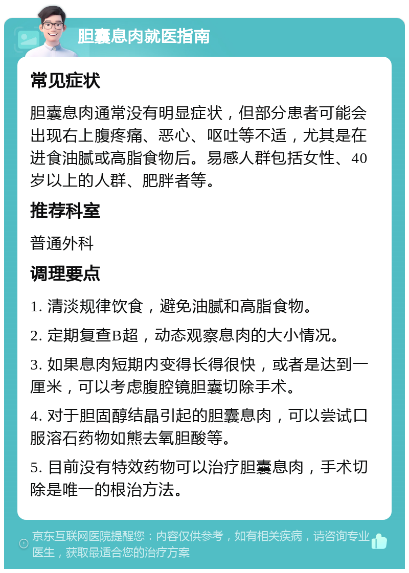 胆囊息肉就医指南 常见症状 胆囊息肉通常没有明显症状，但部分患者可能会出现右上腹疼痛、恶心、呕吐等不适，尤其是在进食油腻或高脂食物后。易感人群包括女性、40岁以上的人群、肥胖者等。 推荐科室 普通外科 调理要点 1. 清淡规律饮食，避免油腻和高脂食物。 2. 定期复查B超，动态观察息肉的大小情况。 3. 如果息肉短期内变得长得很快，或者是达到一厘米，可以考虑腹腔镜胆囊切除手术。 4. 对于胆固醇结晶引起的胆囊息肉，可以尝试口服溶石药物如熊去氧胆酸等。 5. 目前没有特效药物可以治疗胆囊息肉，手术切除是唯一的根治方法。