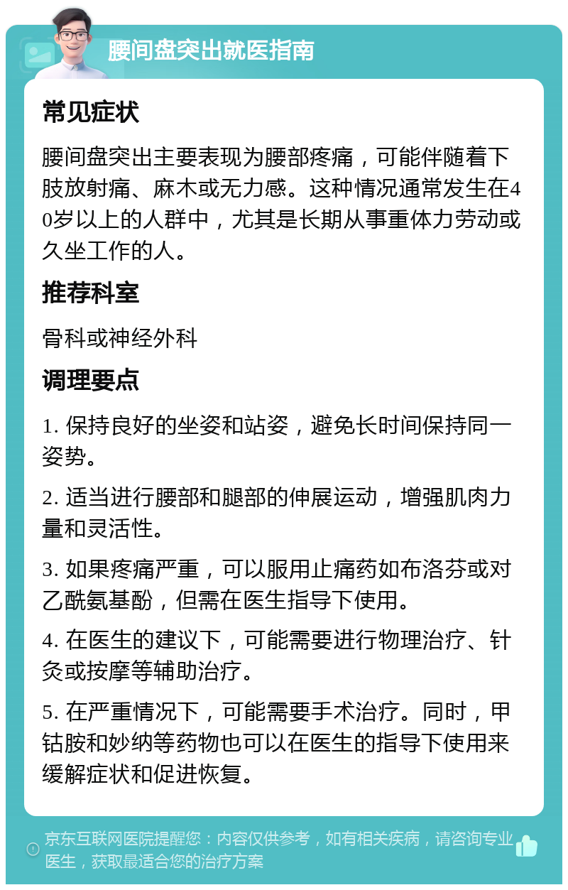 腰间盘突出就医指南 常见症状 腰间盘突出主要表现为腰部疼痛，可能伴随着下肢放射痛、麻木或无力感。这种情况通常发生在40岁以上的人群中，尤其是长期从事重体力劳动或久坐工作的人。 推荐科室 骨科或神经外科 调理要点 1. 保持良好的坐姿和站姿，避免长时间保持同一姿势。 2. 适当进行腰部和腿部的伸展运动，增强肌肉力量和灵活性。 3. 如果疼痛严重，可以服用止痛药如布洛芬或对乙酰氨基酚，但需在医生指导下使用。 4. 在医生的建议下，可能需要进行物理治疗、针灸或按摩等辅助治疗。 5. 在严重情况下，可能需要手术治疗。同时，甲钴胺和妙纳等药物也可以在医生的指导下使用来缓解症状和促进恢复。