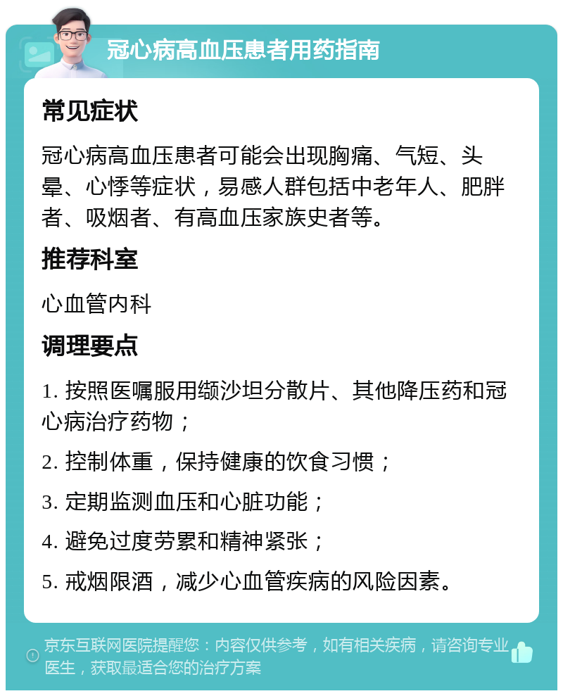 冠心病高血压患者用药指南 常见症状 冠心病高血压患者可能会出现胸痛、气短、头晕、心悸等症状，易感人群包括中老年人、肥胖者、吸烟者、有高血压家族史者等。 推荐科室 心血管内科 调理要点 1. 按照医嘱服用缬沙坦分散片、其他降压药和冠心病治疗药物； 2. 控制体重，保持健康的饮食习惯； 3. 定期监测血压和心脏功能； 4. 避免过度劳累和精神紧张； 5. 戒烟限酒，减少心血管疾病的风险因素。