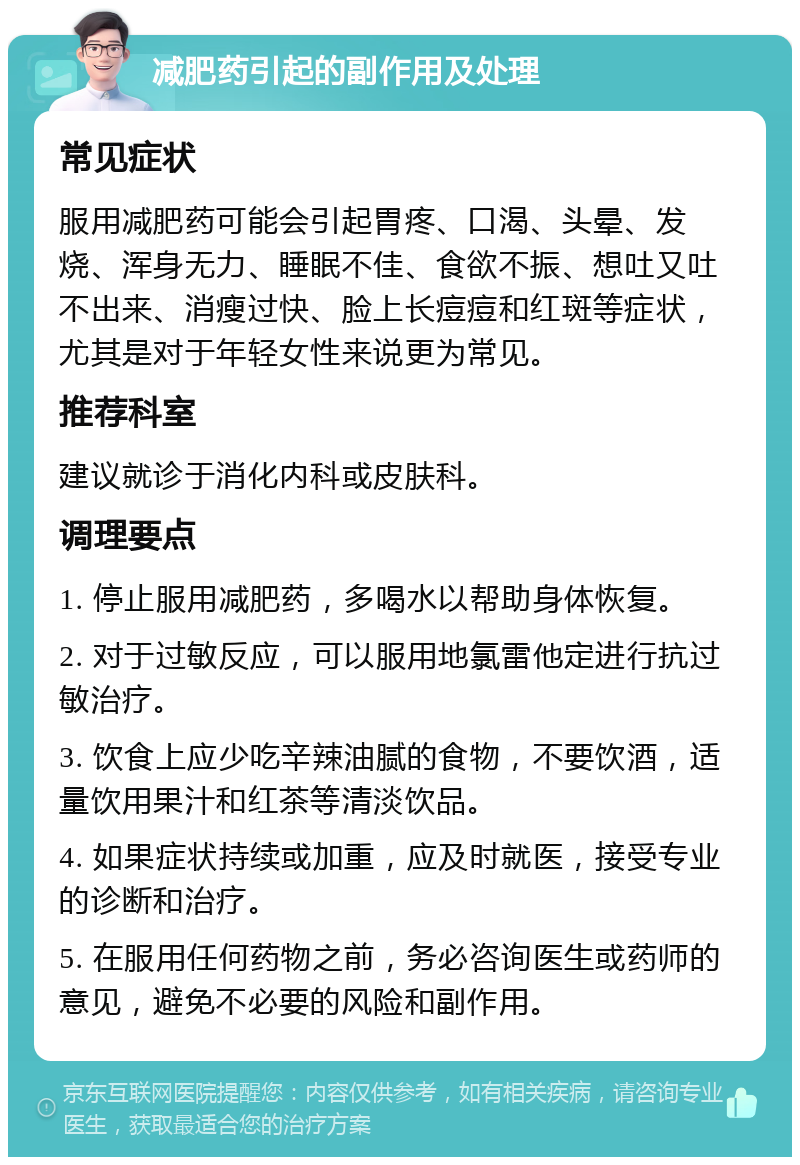 减肥药引起的副作用及处理 常见症状 服用减肥药可能会引起胃疼、口渴、头晕、发烧、浑身无力、睡眠不佳、食欲不振、想吐又吐不出来、消瘦过快、脸上长痘痘和红斑等症状，尤其是对于年轻女性来说更为常见。 推荐科室 建议就诊于消化内科或皮肤科。 调理要点 1. 停止服用减肥药，多喝水以帮助身体恢复。 2. 对于过敏反应，可以服用地氯雷他定进行抗过敏治疗。 3. 饮食上应少吃辛辣油腻的食物，不要饮酒，适量饮用果汁和红茶等清淡饮品。 4. 如果症状持续或加重，应及时就医，接受专业的诊断和治疗。 5. 在服用任何药物之前，务必咨询医生或药师的意见，避免不必要的风险和副作用。