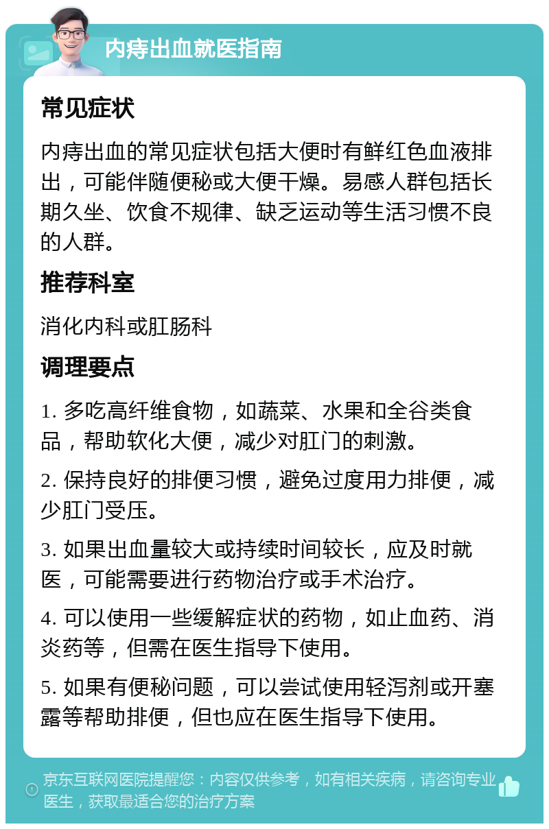 内痔出血就医指南 常见症状 内痔出血的常见症状包括大便时有鲜红色血液排出，可能伴随便秘或大便干燥。易感人群包括长期久坐、饮食不规律、缺乏运动等生活习惯不良的人群。 推荐科室 消化内科或肛肠科 调理要点 1. 多吃高纤维食物，如蔬菜、水果和全谷类食品，帮助软化大便，减少对肛门的刺激。 2. 保持良好的排便习惯，避免过度用力排便，减少肛门受压。 3. 如果出血量较大或持续时间较长，应及时就医，可能需要进行药物治疗或手术治疗。 4. 可以使用一些缓解症状的药物，如止血药、消炎药等，但需在医生指导下使用。 5. 如果有便秘问题，可以尝试使用轻泻剂或开塞露等帮助排便，但也应在医生指导下使用。