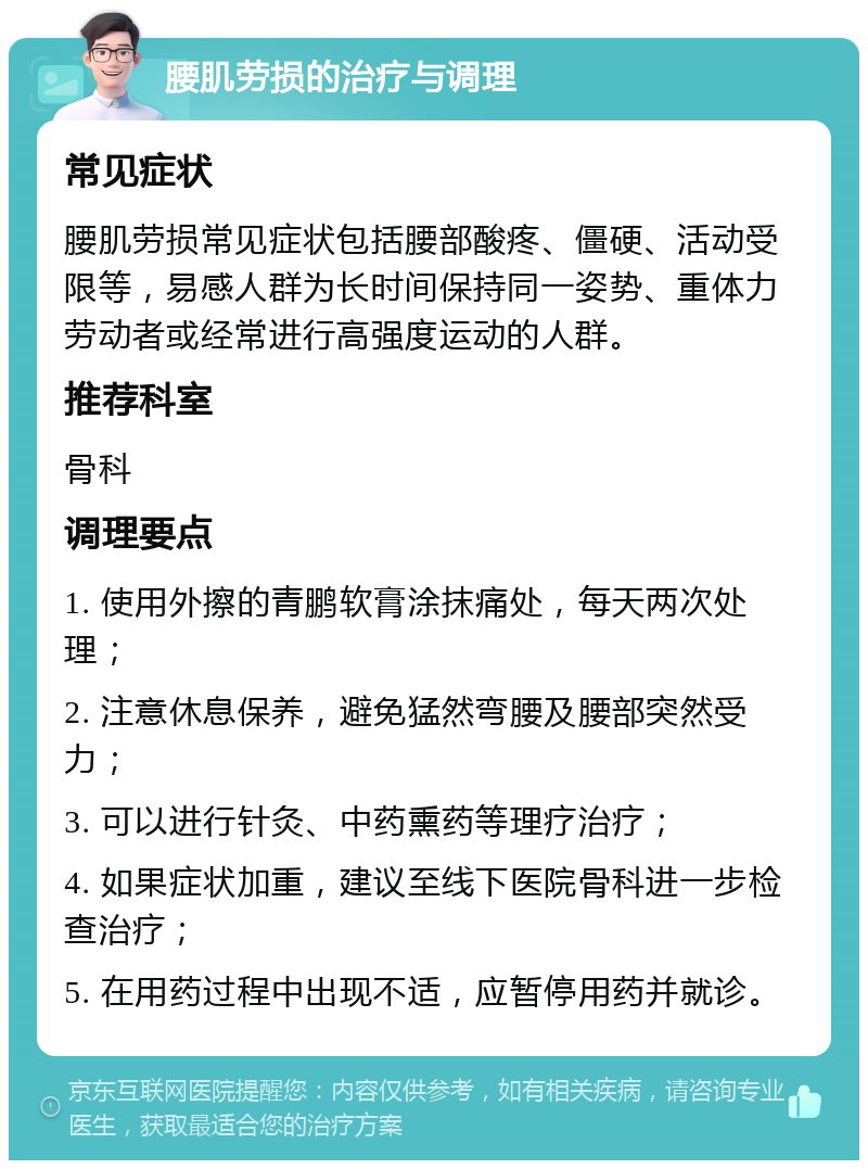 腰肌劳损的治疗与调理 常见症状 腰肌劳损常见症状包括腰部酸疼、僵硬、活动受限等，易感人群为长时间保持同一姿势、重体力劳动者或经常进行高强度运动的人群。 推荐科室 骨科 调理要点 1. 使用外擦的青鹏软膏涂抹痛处，每天两次处理； 2. 注意休息保养，避免猛然弯腰及腰部突然受力； 3. 可以进行针灸、中药熏药等理疗治疗； 4. 如果症状加重，建议至线下医院骨科进一步检查治疗； 5. 在用药过程中出现不适，应暂停用药并就诊。