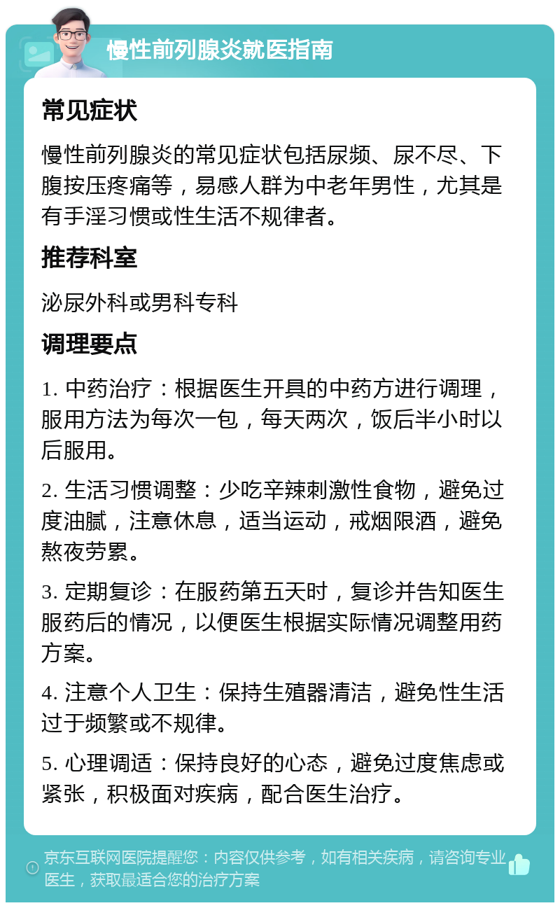 慢性前列腺炎就医指南 常见症状 慢性前列腺炎的常见症状包括尿频、尿不尽、下腹按压疼痛等，易感人群为中老年男性，尤其是有手淫习惯或性生活不规律者。 推荐科室 泌尿外科或男科专科 调理要点 1. 中药治疗：根据医生开具的中药方进行调理，服用方法为每次一包，每天两次，饭后半小时以后服用。 2. 生活习惯调整：少吃辛辣刺激性食物，避免过度油腻，注意休息，适当运动，戒烟限酒，避免熬夜劳累。 3. 定期复诊：在服药第五天时，复诊并告知医生服药后的情况，以便医生根据实际情况调整用药方案。 4. 注意个人卫生：保持生殖器清洁，避免性生活过于频繁或不规律。 5. 心理调适：保持良好的心态，避免过度焦虑或紧张，积极面对疾病，配合医生治疗。