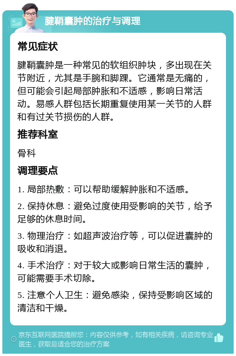 腱鞘囊肿的治疗与调理 常见症状 腱鞘囊肿是一种常见的软组织肿块，多出现在关节附近，尤其是手腕和脚踝。它通常是无痛的，但可能会引起局部肿胀和不适感，影响日常活动。易感人群包括长期重复使用某一关节的人群和有过关节损伤的人群。 推荐科室 骨科 调理要点 1. 局部热敷：可以帮助缓解肿胀和不适感。 2. 保持休息：避免过度使用受影响的关节，给予足够的休息时间。 3. 物理治疗：如超声波治疗等，可以促进囊肿的吸收和消退。 4. 手术治疗：对于较大或影响日常生活的囊肿，可能需要手术切除。 5. 注意个人卫生：避免感染，保持受影响区域的清洁和干燥。