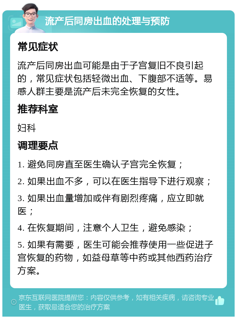 流产后同房出血的处理与预防 常见症状 流产后同房出血可能是由于子宫复旧不良引起的，常见症状包括轻微出血、下腹部不适等。易感人群主要是流产后未完全恢复的女性。 推荐科室 妇科 调理要点 1. 避免同房直至医生确认子宫完全恢复； 2. 如果出血不多，可以在医生指导下进行观察； 3. 如果出血量增加或伴有剧烈疼痛，应立即就医； 4. 在恢复期间，注意个人卫生，避免感染； 5. 如果有需要，医生可能会推荐使用一些促进子宫恢复的药物，如益母草等中药或其他西药治疗方案。