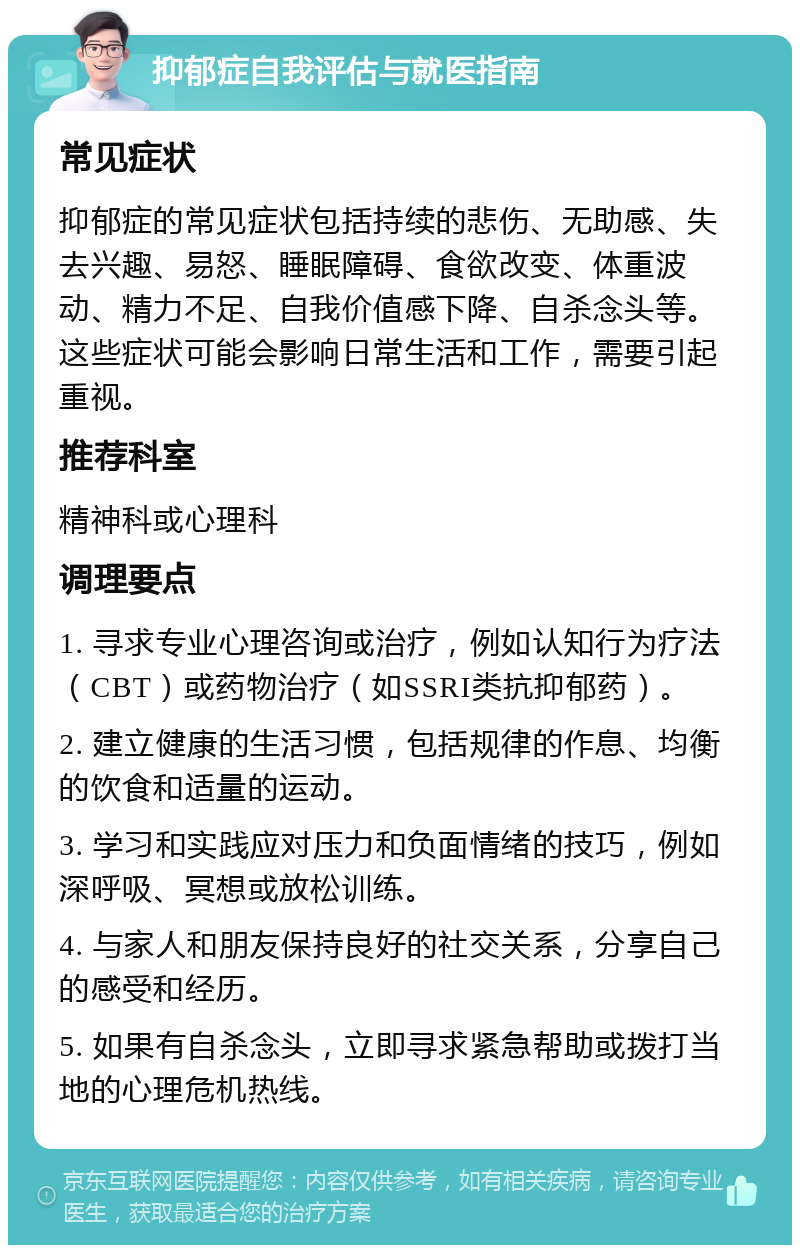 抑郁症自我评估与就医指南 常见症状 抑郁症的常见症状包括持续的悲伤、无助感、失去兴趣、易怒、睡眠障碍、食欲改变、体重波动、精力不足、自我价值感下降、自杀念头等。这些症状可能会影响日常生活和工作，需要引起重视。 推荐科室 精神科或心理科 调理要点 1. 寻求专业心理咨询或治疗，例如认知行为疗法（CBT）或药物治疗（如SSRI类抗抑郁药）。 2. 建立健康的生活习惯，包括规律的作息、均衡的饮食和适量的运动。 3. 学习和实践应对压力和负面情绪的技巧，例如深呼吸、冥想或放松训练。 4. 与家人和朋友保持良好的社交关系，分享自己的感受和经历。 5. 如果有自杀念头，立即寻求紧急帮助或拨打当地的心理危机热线。