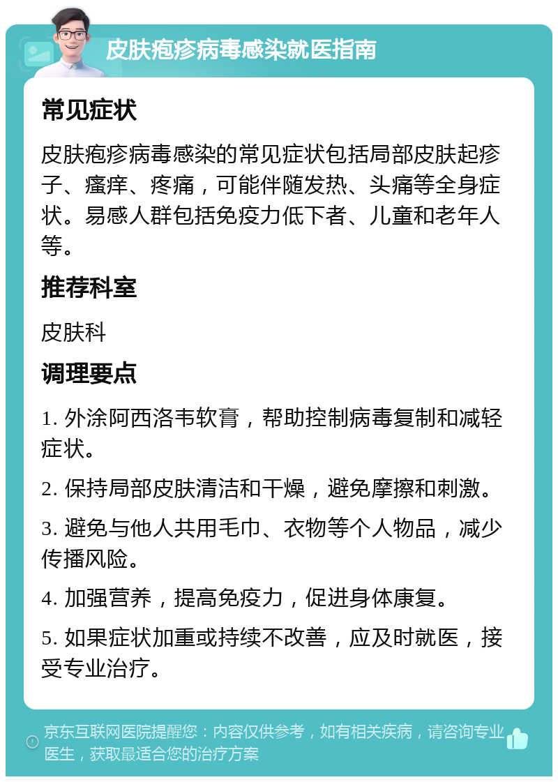 皮肤疱疹病毒感染就医指南 常见症状 皮肤疱疹病毒感染的常见症状包括局部皮肤起疹子、瘙痒、疼痛，可能伴随发热、头痛等全身症状。易感人群包括免疫力低下者、儿童和老年人等。 推荐科室 皮肤科 调理要点 1. 外涂阿西洛韦软膏，帮助控制病毒复制和减轻症状。 2. 保持局部皮肤清洁和干燥，避免摩擦和刺激。 3. 避免与他人共用毛巾、衣物等个人物品，减少传播风险。 4. 加强营养，提高免疫力，促进身体康复。 5. 如果症状加重或持续不改善，应及时就医，接受专业治疗。