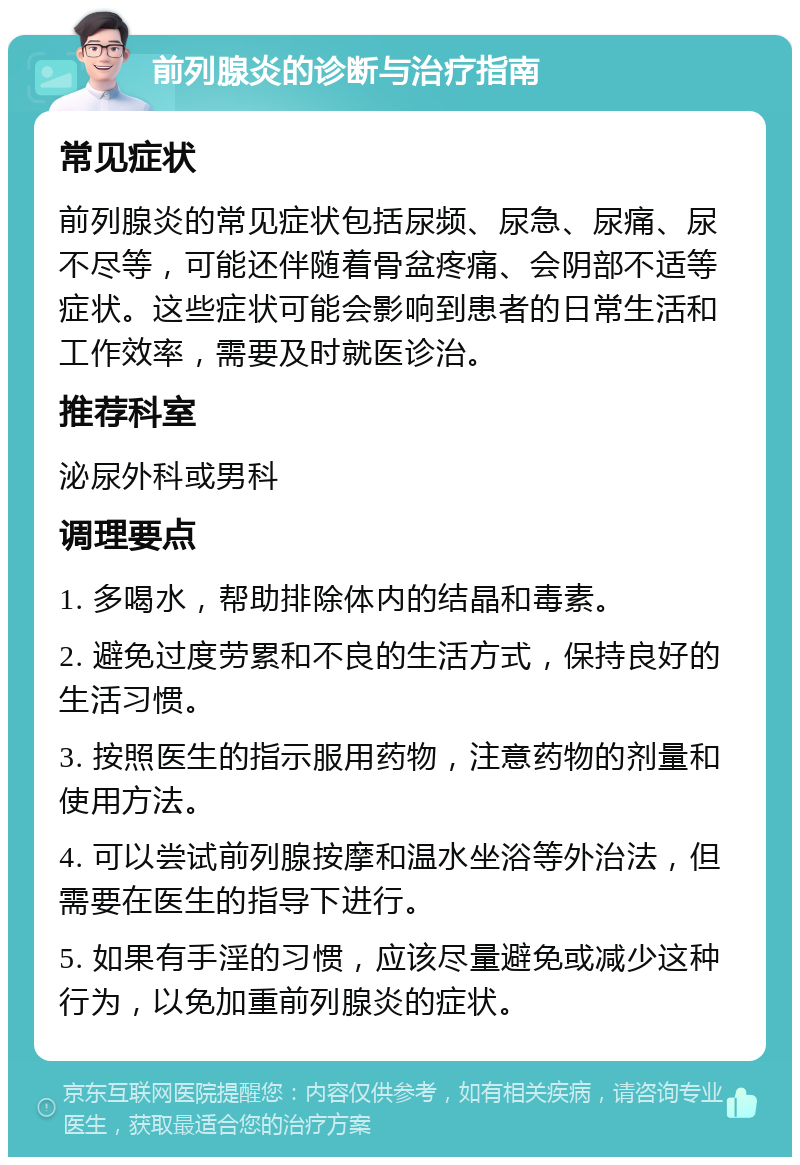 前列腺炎的诊断与治疗指南 常见症状 前列腺炎的常见症状包括尿频、尿急、尿痛、尿不尽等，可能还伴随着骨盆疼痛、会阴部不适等症状。这些症状可能会影响到患者的日常生活和工作效率，需要及时就医诊治。 推荐科室 泌尿外科或男科 调理要点 1. 多喝水，帮助排除体内的结晶和毒素。 2. 避免过度劳累和不良的生活方式，保持良好的生活习惯。 3. 按照医生的指示服用药物，注意药物的剂量和使用方法。 4. 可以尝试前列腺按摩和温水坐浴等外治法，但需要在医生的指导下进行。 5. 如果有手淫的习惯，应该尽量避免或减少这种行为，以免加重前列腺炎的症状。