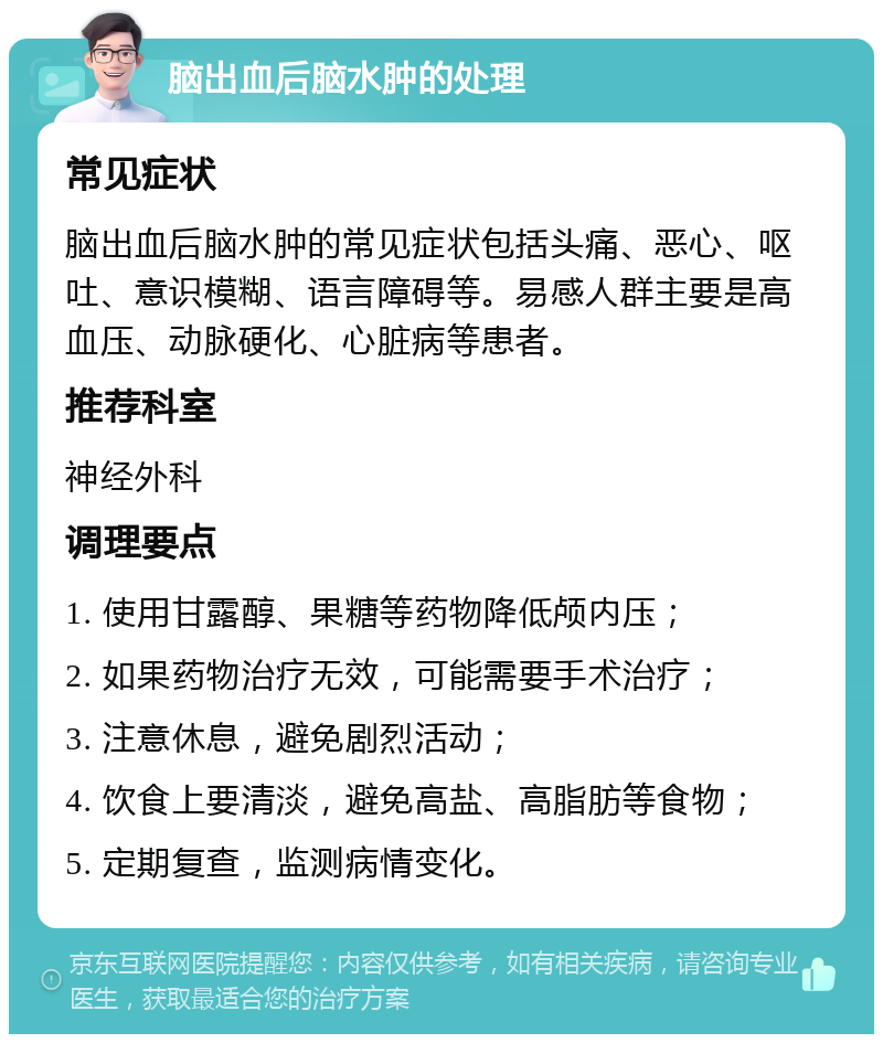 脑出血后脑水肿的处理 常见症状 脑出血后脑水肿的常见症状包括头痛、恶心、呕吐、意识模糊、语言障碍等。易感人群主要是高血压、动脉硬化、心脏病等患者。 推荐科室 神经外科 调理要点 1. 使用甘露醇、果糖等药物降低颅内压； 2. 如果药物治疗无效，可能需要手术治疗； 3. 注意休息，避免剧烈活动； 4. 饮食上要清淡，避免高盐、高脂肪等食物； 5. 定期复查，监测病情变化。