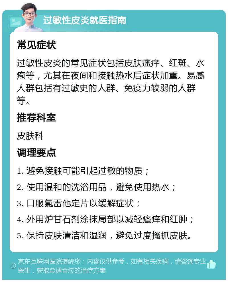 过敏性皮炎就医指南 常见症状 过敏性皮炎的常见症状包括皮肤瘙痒、红斑、水疱等，尤其在夜间和接触热水后症状加重。易感人群包括有过敏史的人群、免疫力较弱的人群等。 推荐科室 皮肤科 调理要点 1. 避免接触可能引起过敏的物质； 2. 使用温和的洗浴用品，避免使用热水； 3. 口服氯雷他定片以缓解症状； 4. 外用炉甘石剂涂抹局部以减轻瘙痒和红肿； 5. 保持皮肤清洁和湿润，避免过度搔抓皮肤。