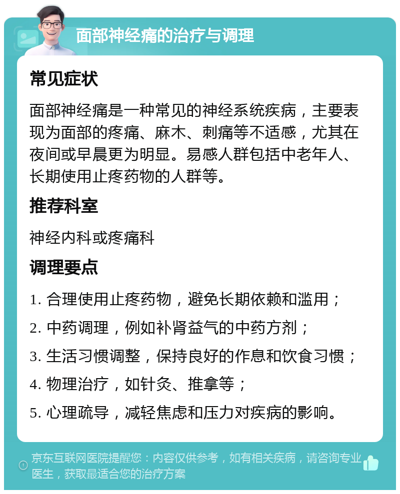 面部神经痛的治疗与调理 常见症状 面部神经痛是一种常见的神经系统疾病，主要表现为面部的疼痛、麻木、刺痛等不适感，尤其在夜间或早晨更为明显。易感人群包括中老年人、长期使用止疼药物的人群等。 推荐科室 神经内科或疼痛科 调理要点 1. 合理使用止疼药物，避免长期依赖和滥用； 2. 中药调理，例如补肾益气的中药方剂； 3. 生活习惯调整，保持良好的作息和饮食习惯； 4. 物理治疗，如针灸、推拿等； 5. 心理疏导，减轻焦虑和压力对疾病的影响。