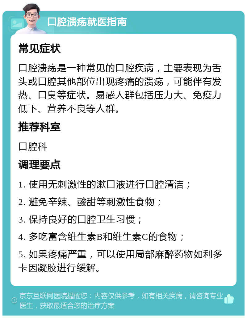 口腔溃疡就医指南 常见症状 口腔溃疡是一种常见的口腔疾病，主要表现为舌头或口腔其他部位出现疼痛的溃疡，可能伴有发热、口臭等症状。易感人群包括压力大、免疫力低下、营养不良等人群。 推荐科室 口腔科 调理要点 1. 使用无刺激性的漱口液进行口腔清洁； 2. 避免辛辣、酸甜等刺激性食物； 3. 保持良好的口腔卫生习惯； 4. 多吃富含维生素B和维生素C的食物； 5. 如果疼痛严重，可以使用局部麻醉药物如利多卡因凝胶进行缓解。