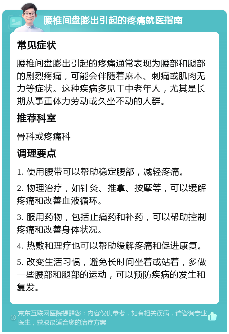 腰椎间盘膨出引起的疼痛就医指南 常见症状 腰椎间盘膨出引起的疼痛通常表现为腰部和腿部的剧烈疼痛，可能会伴随着麻木、刺痛或肌肉无力等症状。这种疾病多见于中老年人，尤其是长期从事重体力劳动或久坐不动的人群。 推荐科室 骨科或疼痛科 调理要点 1. 使用腰带可以帮助稳定腰部，减轻疼痛。 2. 物理治疗，如针灸、推拿、按摩等，可以缓解疼痛和改善血液循环。 3. 服用药物，包括止痛药和补药，可以帮助控制疼痛和改善身体状况。 4. 热敷和理疗也可以帮助缓解疼痛和促进康复。 5. 改变生活习惯，避免长时间坐着或站着，多做一些腰部和腿部的运动，可以预防疾病的发生和复发。