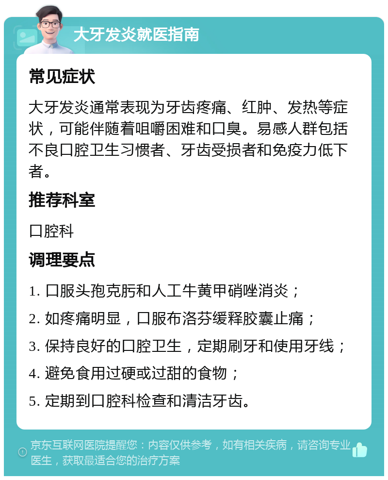 大牙发炎就医指南 常见症状 大牙发炎通常表现为牙齿疼痛、红肿、发热等症状，可能伴随着咀嚼困难和口臭。易感人群包括不良口腔卫生习惯者、牙齿受损者和免疫力低下者。 推荐科室 口腔科 调理要点 1. 口服头孢克肟和人工牛黄甲硝唑消炎； 2. 如疼痛明显，口服布洛芬缓释胶囊止痛； 3. 保持良好的口腔卫生，定期刷牙和使用牙线； 4. 避免食用过硬或过甜的食物； 5. 定期到口腔科检查和清洁牙齿。