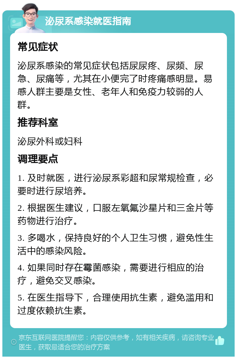 泌尿系感染就医指南 常见症状 泌尿系感染的常见症状包括尿尿疼、尿频、尿急、尿痛等，尤其在小便完了时疼痛感明显。易感人群主要是女性、老年人和免疫力较弱的人群。 推荐科室 泌尿外科或妇科 调理要点 1. 及时就医，进行泌尿系彩超和尿常规检查，必要时进行尿培养。 2. 根据医生建议，口服左氧氟沙星片和三金片等药物进行治疗。 3. 多喝水，保持良好的个人卫生习惯，避免性生活中的感染风险。 4. 如果同时存在霉菌感染，需要进行相应的治疗，避免交叉感染。 5. 在医生指导下，合理使用抗生素，避免滥用和过度依赖抗生素。