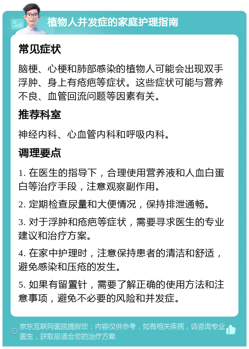 植物人并发症的家庭护理指南 常见症状 脑梗、心梗和肺部感染的植物人可能会出现双手浮肿、身上有疮疤等症状。这些症状可能与营养不良、血管回流问题等因素有关。 推荐科室 神经内科、心血管内科和呼吸内科。 调理要点 1. 在医生的指导下，合理使用营养液和人血白蛋白等治疗手段，注意观察副作用。 2. 定期检查尿量和大便情况，保持排泄通畅。 3. 对于浮肿和疮疤等症状，需要寻求医生的专业建议和治疗方案。 4. 在家中护理时，注意保持患者的清洁和舒适，避免感染和压疮的发生。 5. 如果有留置针，需要了解正确的使用方法和注意事项，避免不必要的风险和并发症。