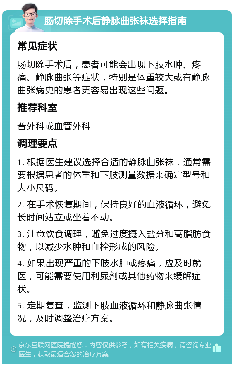 肠切除手术后静脉曲张袜选择指南 常见症状 肠切除手术后，患者可能会出现下肢水肿、疼痛、静脉曲张等症状，特别是体重较大或有静脉曲张病史的患者更容易出现这些问题。 推荐科室 普外科或血管外科 调理要点 1. 根据医生建议选择合适的静脉曲张袜，通常需要根据患者的体重和下肢测量数据来确定型号和大小尺码。 2. 在手术恢复期间，保持良好的血液循环，避免长时间站立或坐着不动。 3. 注意饮食调理，避免过度摄入盐分和高脂肪食物，以减少水肿和血栓形成的风险。 4. 如果出现严重的下肢水肿或疼痛，应及时就医，可能需要使用利尿剂或其他药物来缓解症状。 5. 定期复查，监测下肢血液循环和静脉曲张情况，及时调整治疗方案。