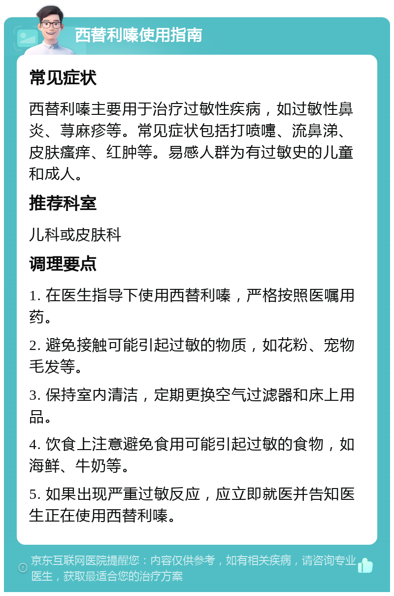 西替利嗪使用指南 常见症状 西替利嗪主要用于治疗过敏性疾病，如过敏性鼻炎、荨麻疹等。常见症状包括打喷嚏、流鼻涕、皮肤瘙痒、红肿等。易感人群为有过敏史的儿童和成人。 推荐科室 儿科或皮肤科 调理要点 1. 在医生指导下使用西替利嗪，严格按照医嘱用药。 2. 避免接触可能引起过敏的物质，如花粉、宠物毛发等。 3. 保持室内清洁，定期更换空气过滤器和床上用品。 4. 饮食上注意避免食用可能引起过敏的食物，如海鲜、牛奶等。 5. 如果出现严重过敏反应，应立即就医并告知医生正在使用西替利嗪。