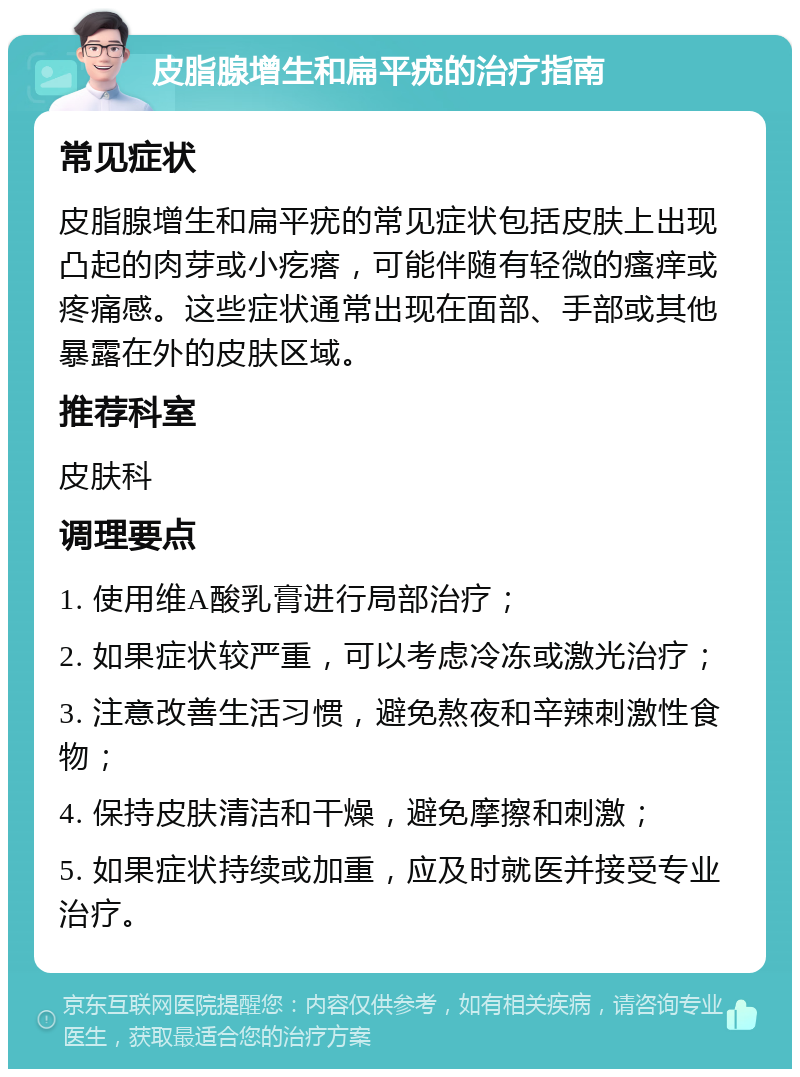 皮脂腺增生和扁平疣的治疗指南 常见症状 皮脂腺增生和扁平疣的常见症状包括皮肤上出现凸起的肉芽或小疙瘩，可能伴随有轻微的瘙痒或疼痛感。这些症状通常出现在面部、手部或其他暴露在外的皮肤区域。 推荐科室 皮肤科 调理要点 1. 使用维A酸乳膏进行局部治疗； 2. 如果症状较严重，可以考虑冷冻或激光治疗； 3. 注意改善生活习惯，避免熬夜和辛辣刺激性食物； 4. 保持皮肤清洁和干燥，避免摩擦和刺激； 5. 如果症状持续或加重，应及时就医并接受专业治疗。